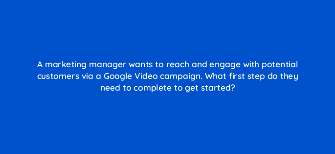 a marketing manager wants to reach and engage with potential customers via a google video campaign what first step do they need to complete to get started 152574