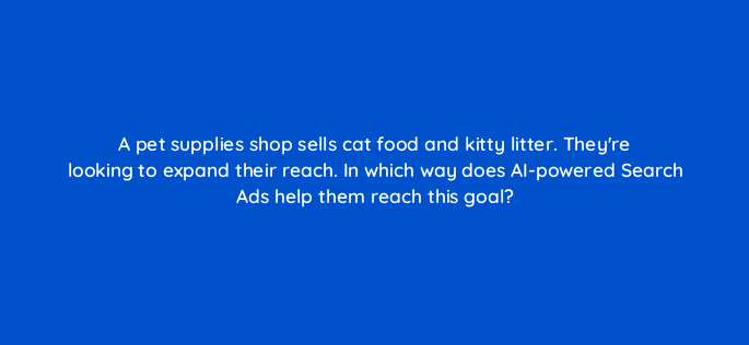 a pet supplies shop sells cat food and kitty litter theyre looking to expand their reach in which way does ai powered search ads help them reach this goal 152375