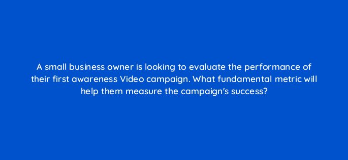 a small business owner is looking to evaluate the performance of their first awareness video campaign what fundamental metric will help them measure the campaigns success 152502