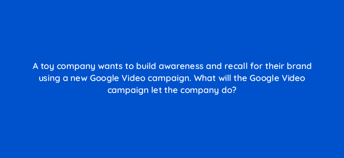 a toy company wants to build awareness and recall for their brand using a new google video campaign what will the google video campaign let the company do 152528