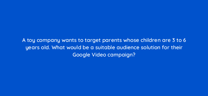 a toy company wants to target parents whose children are 3 to 6 years old what would be a suitable audience solution for their google video campaign 152544