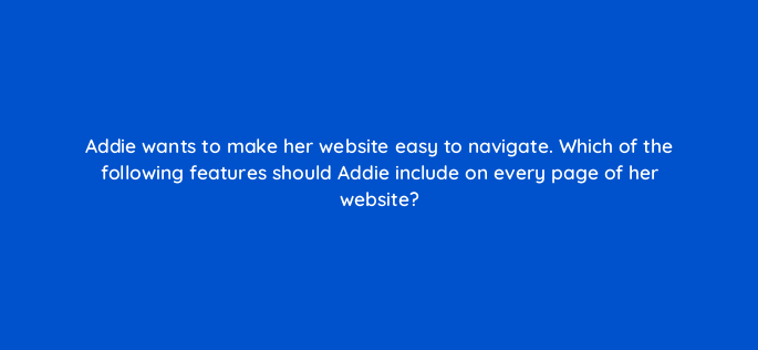addie wants to make her website easy to navigate which of the following features should addie include on every page of her website 150760
