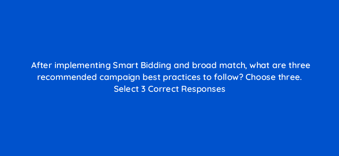 after implementing smart bidding and broad match what are three recommended campaign best practices to follow choose three select 3 correct responses 152454