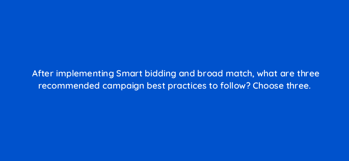 after implementing smart bidding and broad match what are three recommended campaign best practices to follow choose three 152418