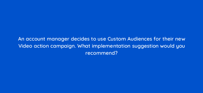 an account manager decides to use custom audiences for their new video action campaign what implementation suggestion would you recommend 152537