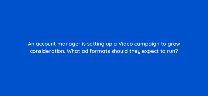 an account manager is setting up a video campaign to grow consideration what ad formats should they expect to run 152532