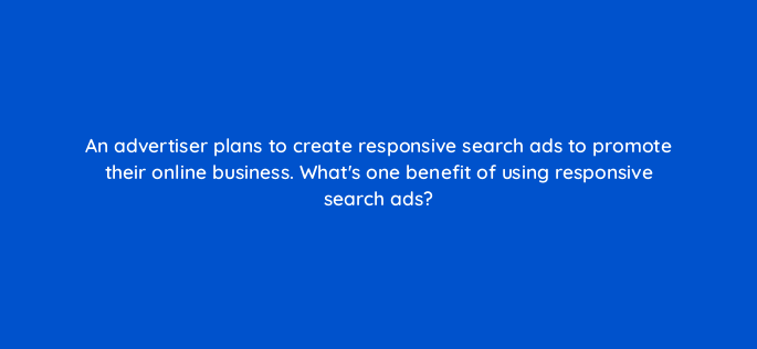 an advertiser plans to create responsive search ads to promote their online business whats one benefit of using responsive search ads 152480