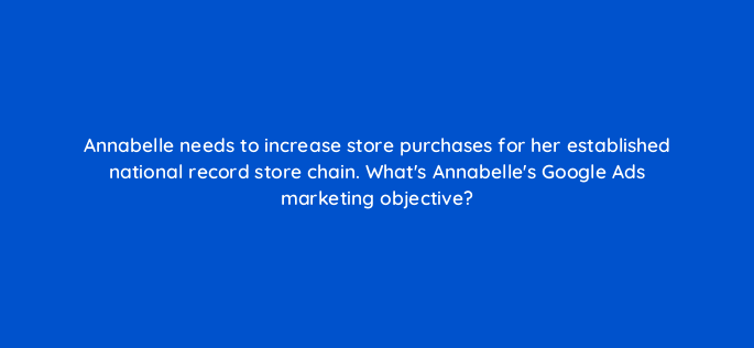 annabelle needs to increase store purchases for her established national record store chain whats annabelles google ads marketing objective 152385