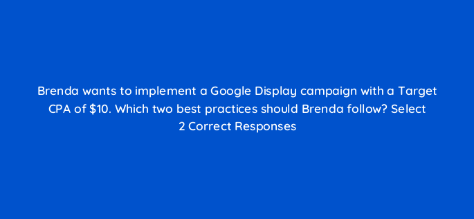 brenda wants to implement a google display campaign with a target cpa of 10 which two best practices should brenda follow select 2 correct responses 152216