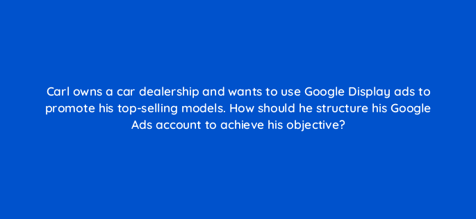carl owns a car dealership and wants to use google display ads to promote his top selling models how should he structure his google ads account to achieve his objective 152214