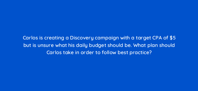 carlos is creating a discovery campaign with a target cpa of 5 but is unsure what his daily budget should be what plan should carlos take in order to follow best practice 152326