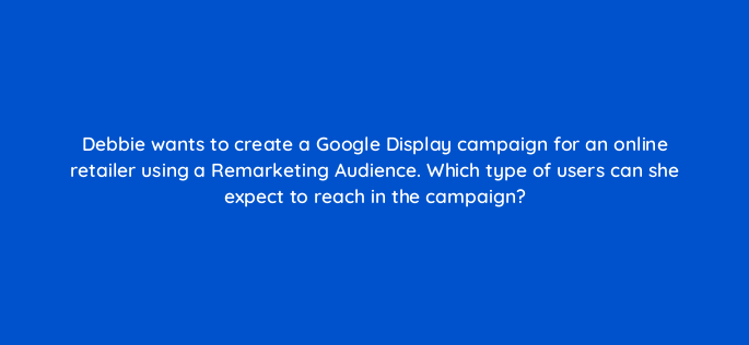 debbie wants to create a google display campaign for an online retailer using a remarketing audience which type of users can she expect to reach in the campaign 152215