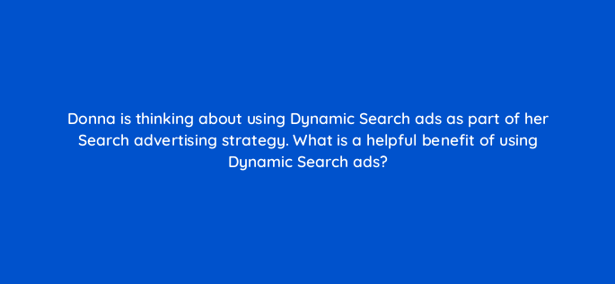 donna is thinking about using dynamic search ads as part of her search advertising strategy what is a helpful benefit of using dynamic search ads 152444