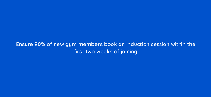 ensure 90 of new gym members book an induction session within the first two weeks of joining 150780
