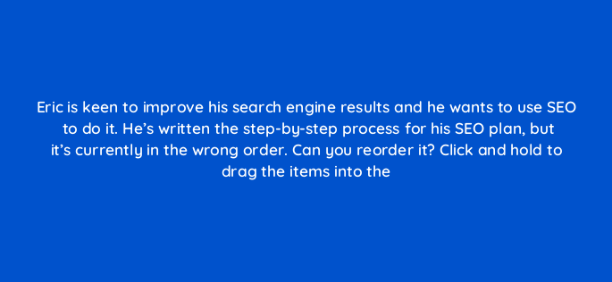 eric is keen to improve his search engine results and he wants to use seo to do it hes written the step by step process for his seo plan but its currently in the wrong order can y 150809