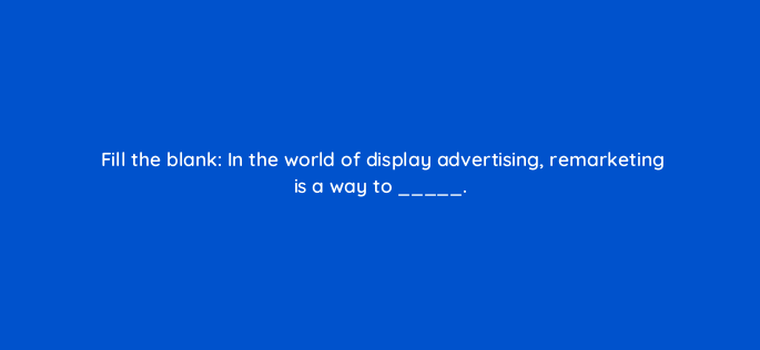 fill the blank in the world of display advertising remarketing is a way to 151147