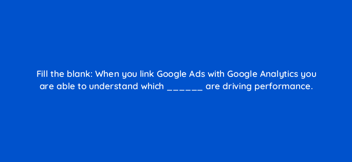 fill the blank when you link google ads with google analytics you are able to understand which are driving performance 151124