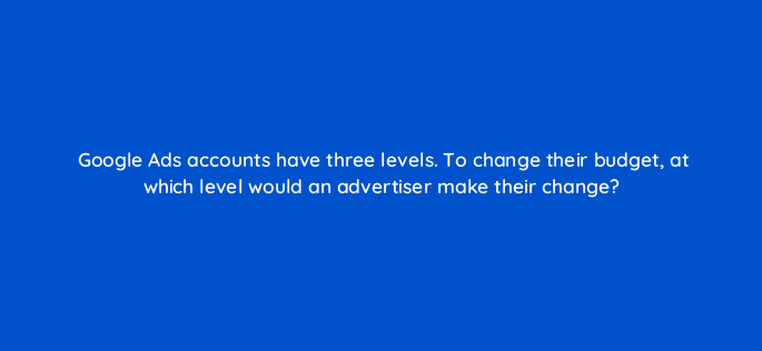 google ads accounts have three levels to change their budget at which level would an advertiser make their change 152410
