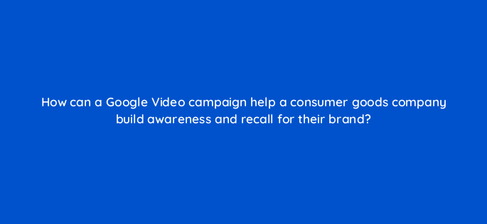 how can a google video campaign help a consumer goods company build awareness and recall for their brand 152564