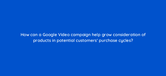 how can a google video campaign help grow consideration of products in potential customers purchase cycles 152547