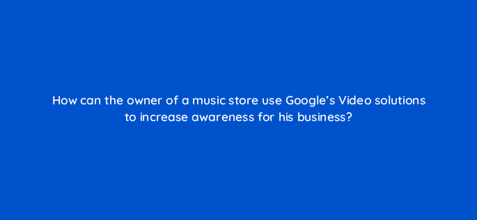 how can the owner of a music store use googles video solutions to increase awareness for his business 152546