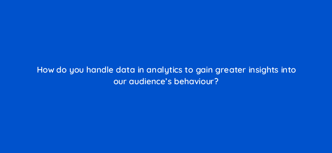 how do you handle data in analytics to gain greater insights into our audiences behaviour 151132