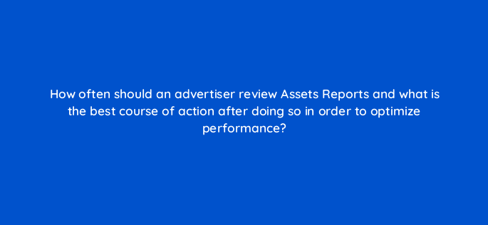 how often should an advertiser review assets reports and what is the best course of action after doing so in order to optimize performance 152233
