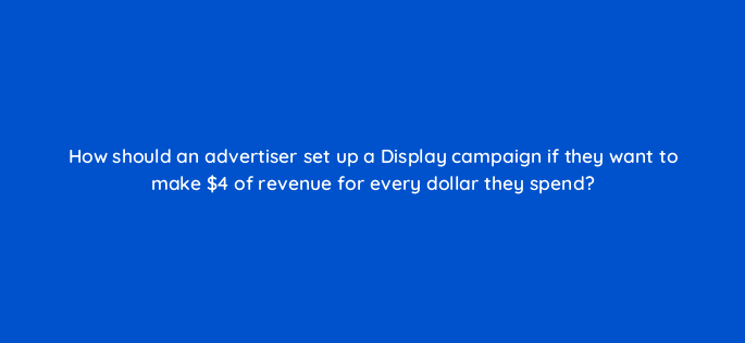 how should an advertiser set up a display campaign if they want to make 4 of revenue for every dollar they spend 152304