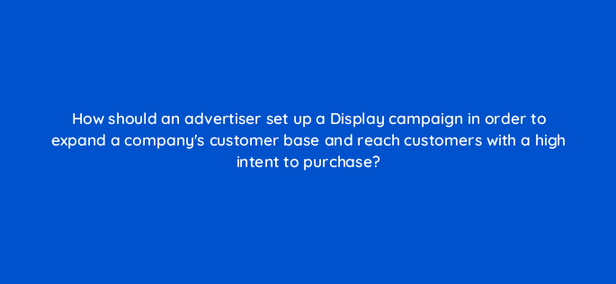 how should an advertiser set up a display campaign in order to expand a companys customer base and reach customers with a high intent to purchase 152264