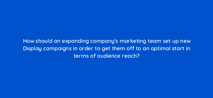 how should an expanding companys marketing team set up new display campaigns in order to get them off to an optimal start in terms of audience reach 152334