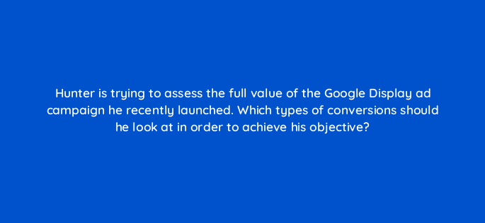 hunter is trying to assess the full value of the google display ad campaign he recently launched which types of conversions should he look at in order to achieve his objective 152346