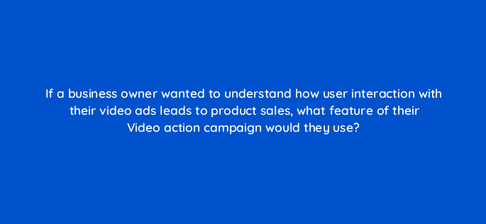 if a business owner wanted to understand how user interaction with their video ads leads to product sales what feature of their video action campaign would they use 152504
