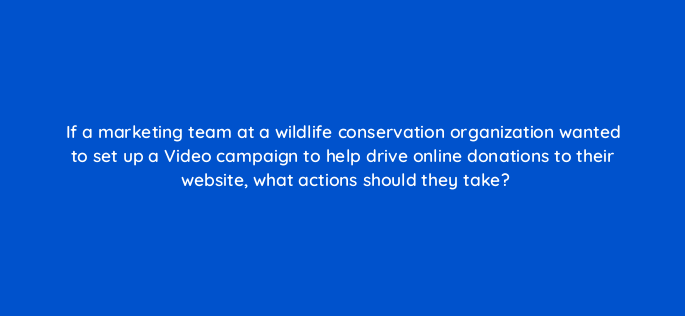 if a marketing team at a wildlife conservation organization wanted to set up a video campaign to help drive online donations to their website what actions should they take 152625