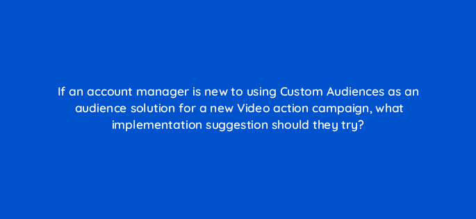 if an account manager is new to using custom audiences as an audience solution for a new video action campaign what implementation suggestion should they try 152610