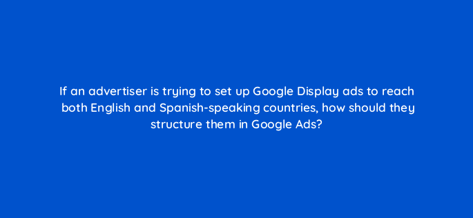 if an advertiser is trying to set up google display ads to reach both english and spanish speaking countries how should they structure them in google ads 152290