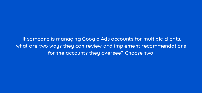 if someone is managing google ads accounts for multiple clients what are two ways they can review and implement recommendations for the accounts they oversee choose two 152400