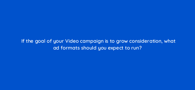 if the goal of your video campaign is to grow consideration what ad formats should you expect to run 152598