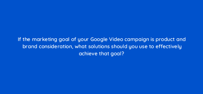 if the marketing goal of your google video campaign is product and brand consideration what solutions should you use to effectively achieve that goal 152522