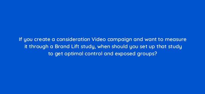 if you create a consideration video campaign and want to measure it through a brand lift study when should you set up that study to get optimal control and exposed groups 152589