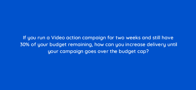 if you run a video action campaign for two weeks and still have 30 of your budget remaining how can you increase delivery until your campaign goes over the budget cap 152578