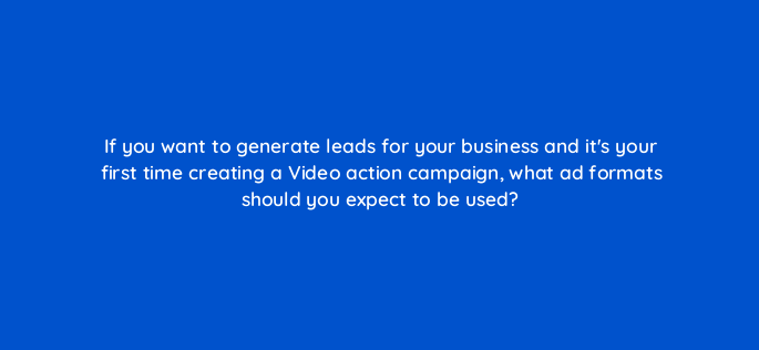 if you want to generate leads for your business and its your first time creating a video action campaign what ad formats should you expect to be used 152527