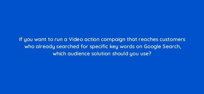 if you want to run a video action campaign that reaches customers who already searched for specific key words on google search which audience solution should you use 152629