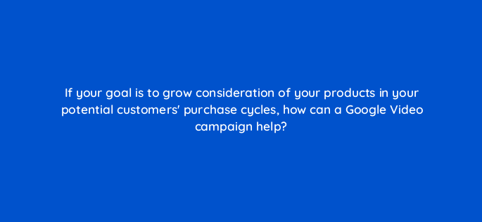 if your goal is to grow consideration of your products in your potential customers purchase cycles how can a google video campaign help 152513