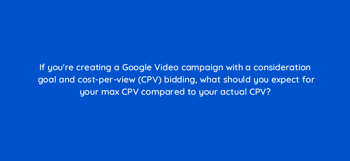 if youre creating a google video campaign with a consideration goal and cost per view cpv bidding what should you expect for your max cpv compared to your actual cpv 152624