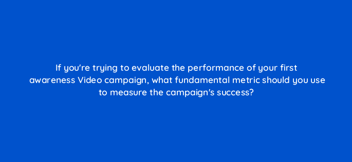 if youre trying to evaluate the performance of your first awareness video campaign what fundamental metric should you use to measure the campaigns success 152591