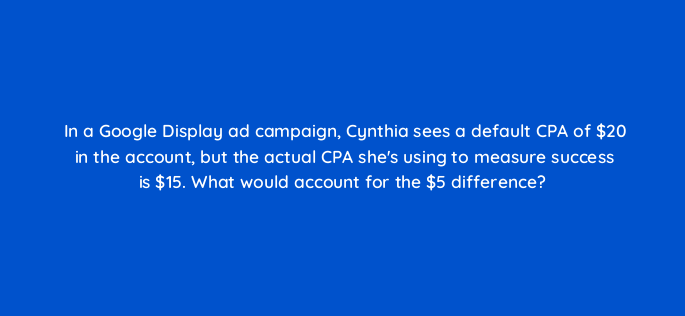 in a google display ad campaign cynthia sees a default cpa of 20 in the account but the actual cpa shes using to measure success is 15 what would account for the 5 difference 152209