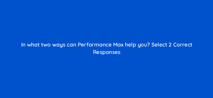 in what two ways can performance max help you select 2 correct responses 152453