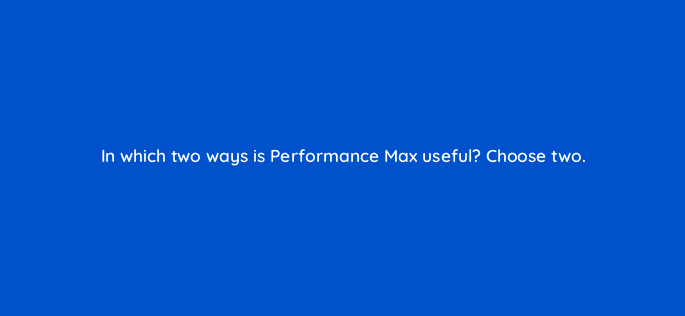 in which two ways is performance max useful choose two 152425