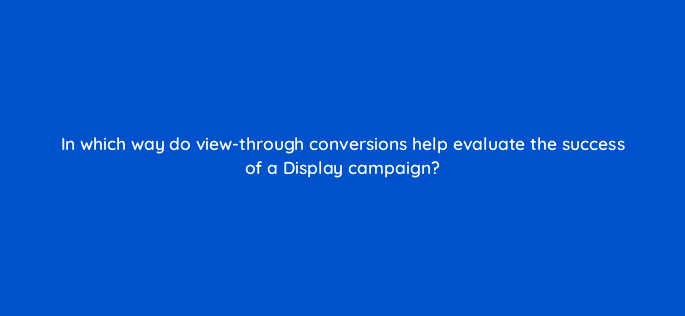in which way do view through conversions help evaluate the success of a display campaign 152348