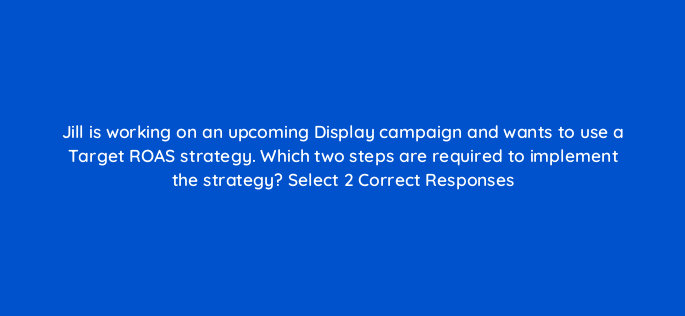 jill is working on an upcoming display campaign and wants to use a target roas strategy which two steps are required to implement the strategy select 2 correct responses 152231